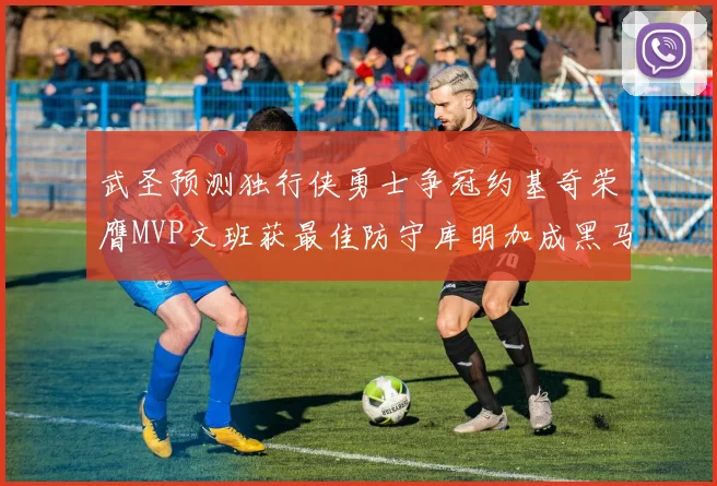 武圣预测独行侠勇士争冠约基奇荣膺MVP文班获最佳防守库明加成黑马赢家