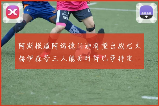 阿斯报道阿诺德门迪有望出战尤文赫伊森等三人能否对阵巴萨待定