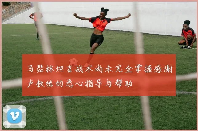 马瑟林坦言战术尚未完全掌握感谢卢教练的悉心指导与帮助