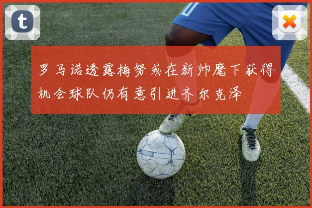 罗马诺透露梅努或在新帅麾下获得机会球队仍有意引进齐尔克泽
