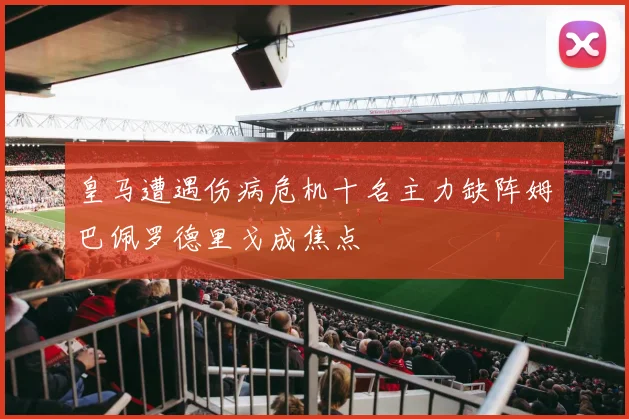 皇马遭遇伤病危机十名主力缺阵姆巴佩罗德里戈成焦点