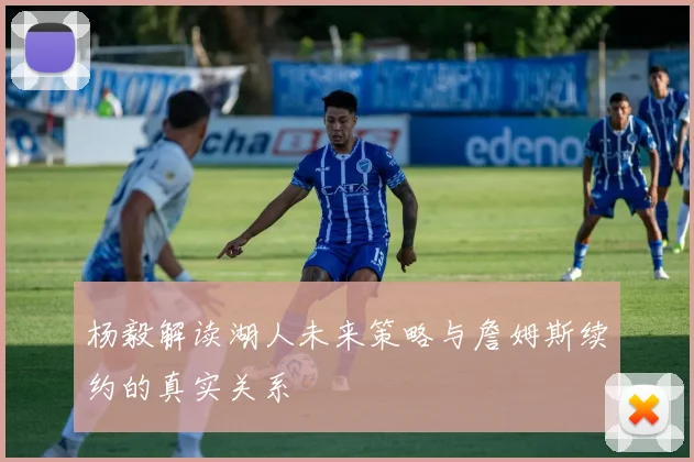 杨毅解读湖人未来策略与詹姆斯续约的真实关系