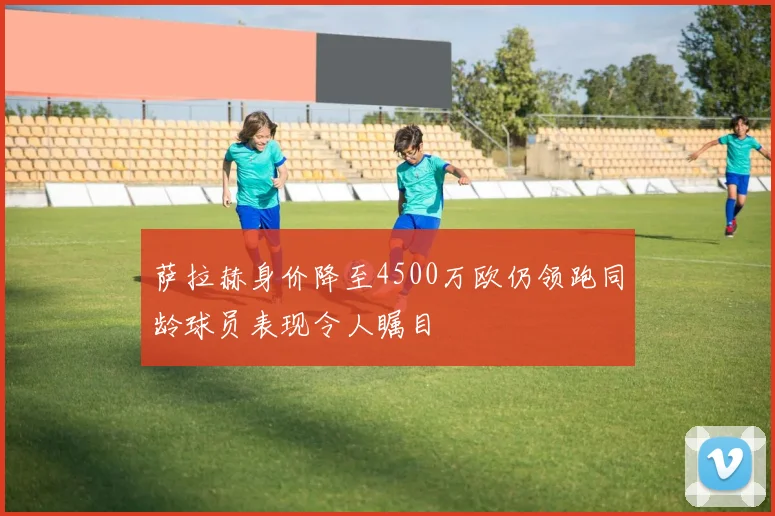 萨拉赫身价降至4500万欧仍领跑同龄球员表现令人瞩目