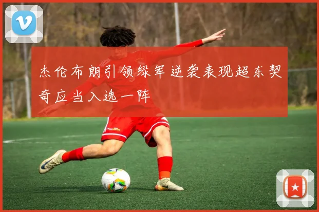 杰伦布朗引领绿军逆袭表现超东契奇应当入选一阵