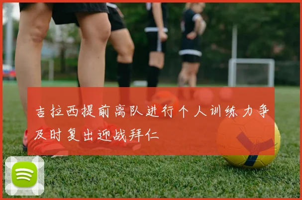 吉拉西提前离队进行个人训练力争及时复出迎战拜仁