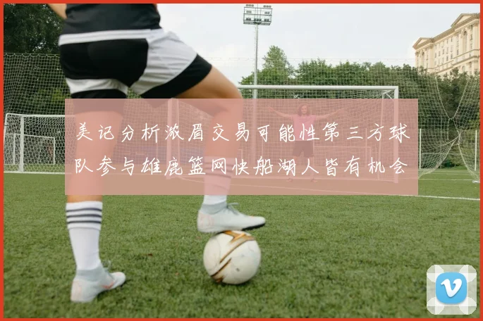 美记分析浓眉交易可能性第三方球队参与雄鹿篮网快船湖人皆有机会