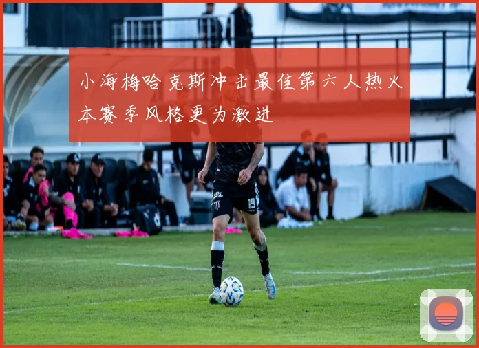 小海梅哈克斯冲击最佳第六人热火本赛季风格更为激进