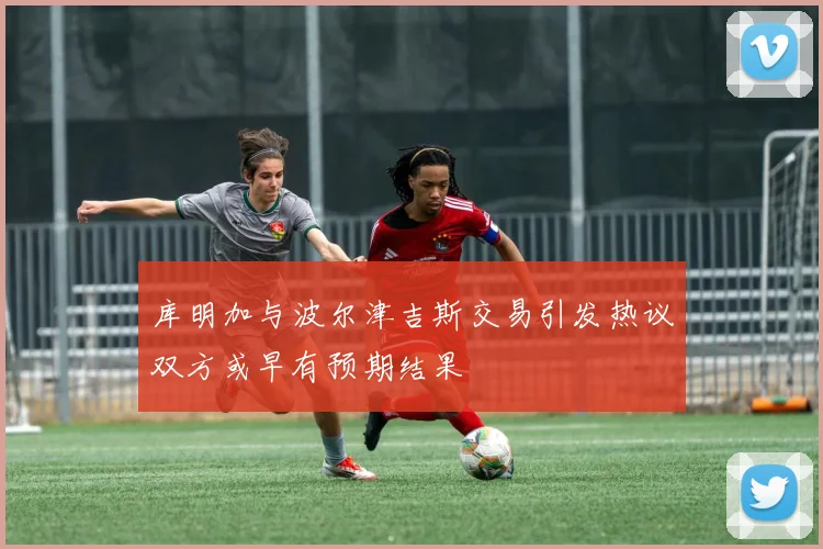库明加与波尔津吉斯交易引发热议双方或早有预期结果