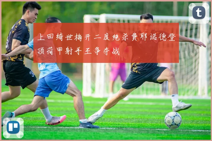 上田绮世梅开二度绝杀费耶诺德登顶荷甲射手王争夺战