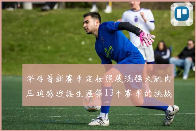 字母哥新赛季定妆照展现强大肌肉压迫感迎接生涯第13个赛季的挑战