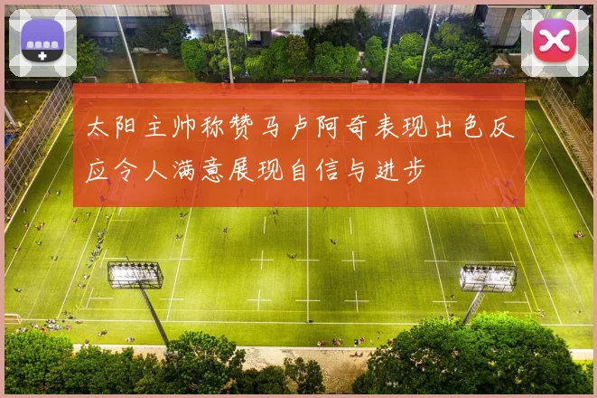 太阳主帅称赞马卢阿奇表现出色反应令人满意展现自信与进步