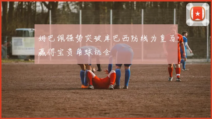 姆巴佩强势突破库巴西防线为皇马赢得宝贵角球机会