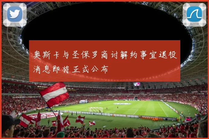 奥斯卡与圣保罗商讨解约事宜退役消息即将正式公布