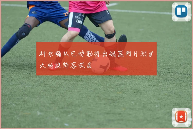 科尔确认巴特勒将出战篮网计划扩大轮换阵容深度