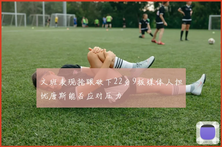 文班表现抢眼砍下22分9板媒体人担忧唐斯能否应对压力